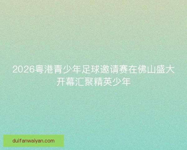 2026粤港青少年足球邀请赛在佛山盛大开幕汇聚精英少年