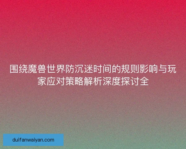围绕魔兽世界防沉迷时间的规则影响与玩家应对策略解析深度探讨全
